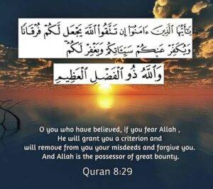 O you who believe, if you fear Allah, He will provide you with a criterion (to distinguish between right and wrong) and will write off your evil deeds and will forgive you. Allah is the Lord of great bounty.”