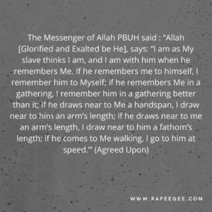 The Messenger of Allah, ﷺ said: “Allah [Glorified and Exalted be He], says: ‘‘I am as My slave thinks I am, and I am with him when he remembers Me. If he remembers me to himself, I remember him to Myself; if he remembers Me in a gathering, I remember him in a gathering better than it; if he draws near to Me a handspan, I draw near to him an arm’s length; if he draws near to me an arm’s length, I draw near to him a fathom’s length; if he comes to Me walking, I go to him at speed.’” (Agreed Upon)