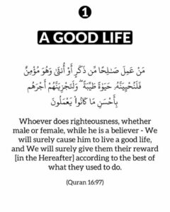 Whoever does righteousness, whether male or female, while he is a believer – We will surely cause him to live a good life, and We will surely give them their reward [in the Hereafter] according to the best of what they used to do.’