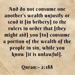 And do not consume one another's wealth unjustly or send it [in bribery] to the rulers in order that [they might aid] you [to] consume a portion of the wealth of the people in sin, while you know it is unlawful. (Baqarah, 2:188)