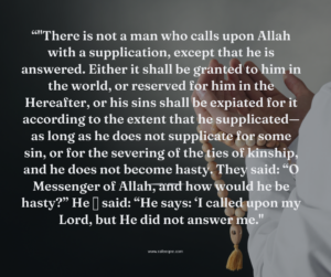 "There is not a man who calls upon Allah with a supplication, except that he is answered. Either it shall be granted to him in the world, or reserved for him in the Hereafter, or his sins shall be expiated for it according to the extent that he supplicated—as long as he does not supplicate for some sin, or for the severing of the ties of kinship, and he does not become hasty. They said: “O Messenger of Allah, and how would he be hasty?” He ﷺ said: “He says: ‘I called upon my Lord, but He did not answer me."
