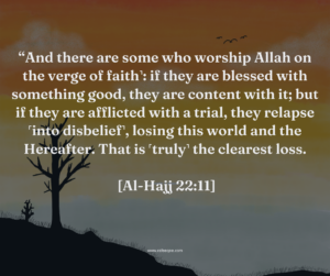 And there are some who worship Allah on the verge of faith˺: if they are blessed with something good, they are content with it; but if they are afflicted with a trial, they relapse ˹into disbelief˺, losing this world and the Hereafter. That is ˹truly˺ the clearest loss. [Al-Hajj 22:11]